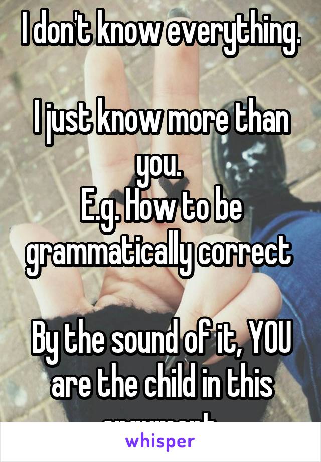 I don't know everything. 
I just know more than you. 
E.g. How to be grammatically correct 

By the sound of it, YOU are the child in this argument 