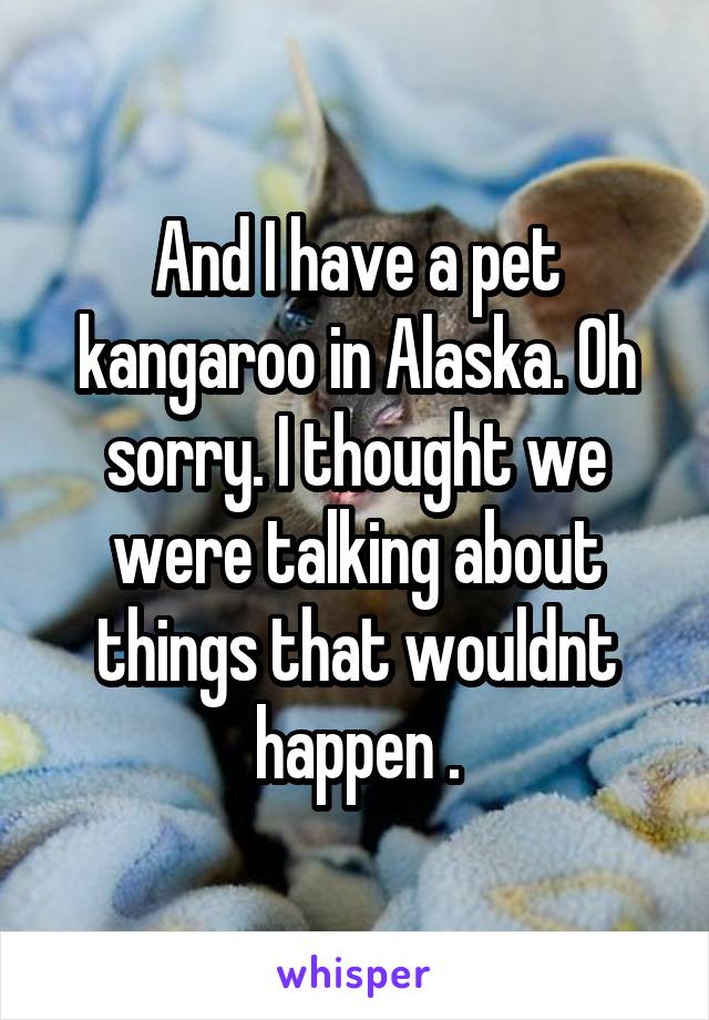 And I have a pet kangaroo in Alaska. Oh sorry. I thought we were talking about things that wouldnt happen .