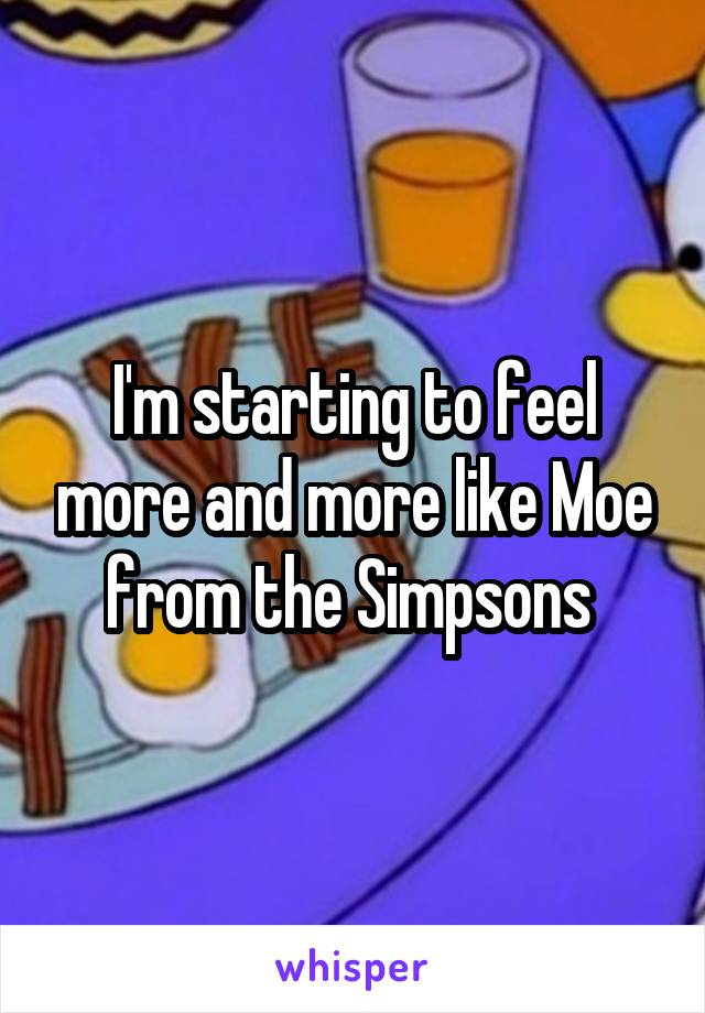 I'm starting to feel more and more like Moe from the Simpsons 