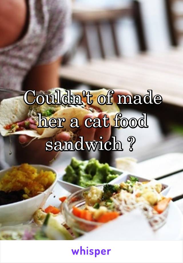 Couldn't of made her a cat food sandwich ? 
 