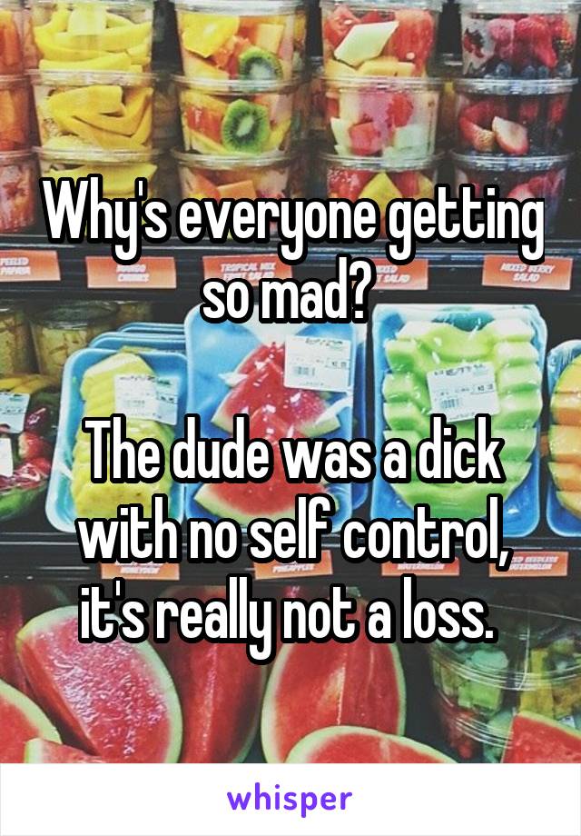 Why's everyone getting so mad? 

The dude was a dick with no self control, it's really not a loss. 