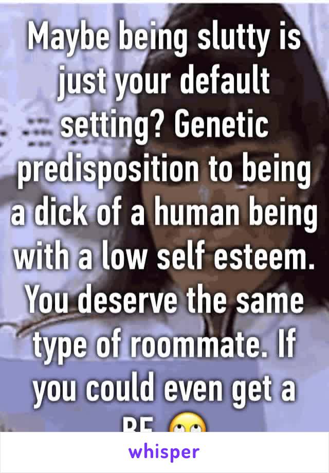 Maybe being slutty is just your default setting? Genetic predisposition to being a dick of a human being with a low self esteem. You deserve the same type of roommate. If you could even get a BF. 🙄