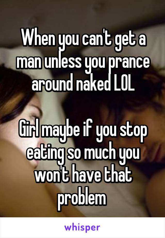 When you can't get a man unless you prance around naked LOL

Girl maybe if you stop eating so much you won't have that problem 