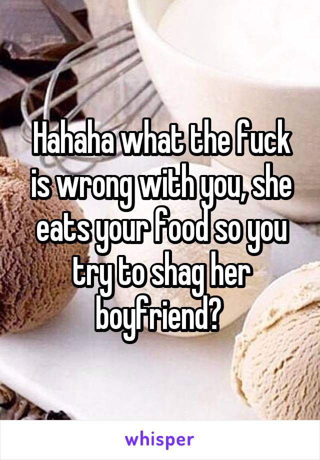 Hahaha what the fuck is wrong with you, she eats your food so you try to shag her boyfriend? 