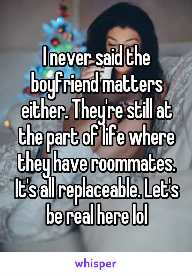 I never said the boyfriend matters either. They're still at the part of life where they have roommates. It's all replaceable. Let's be real here lol