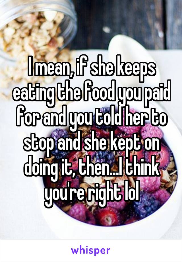 I mean, if she keeps eating the food you paid for and you told her to stop and she kept on doing it, then...I think you're right lol