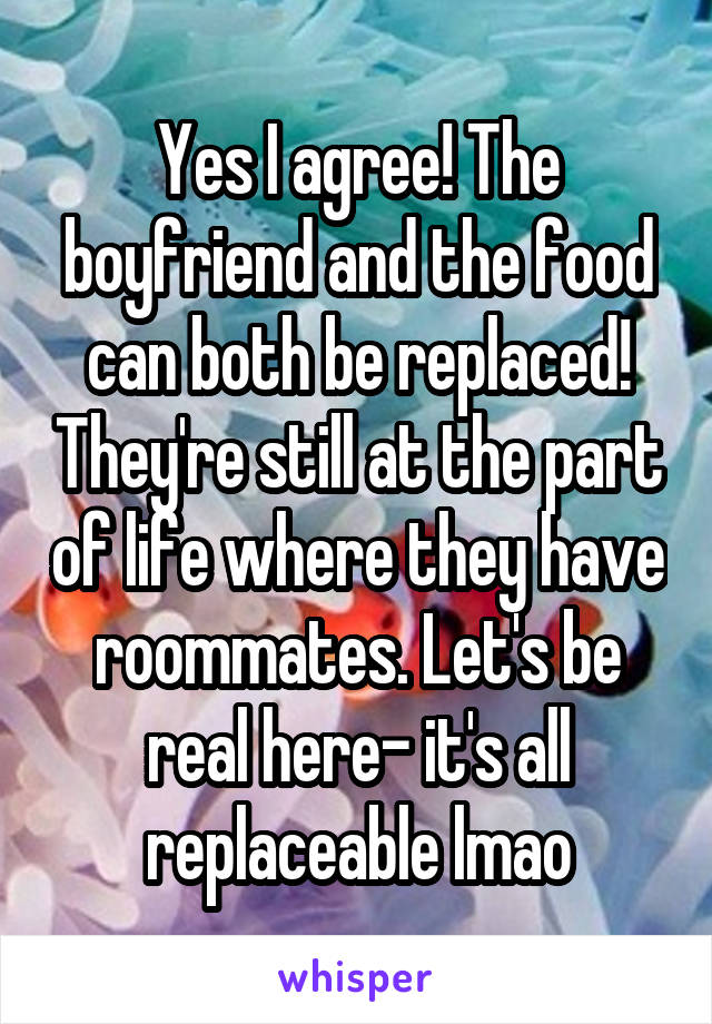 Yes I agree! The boyfriend and the food can both be replaced! They're still at the part of life where they have roommates. Let's be real here- it's all replaceable lmao