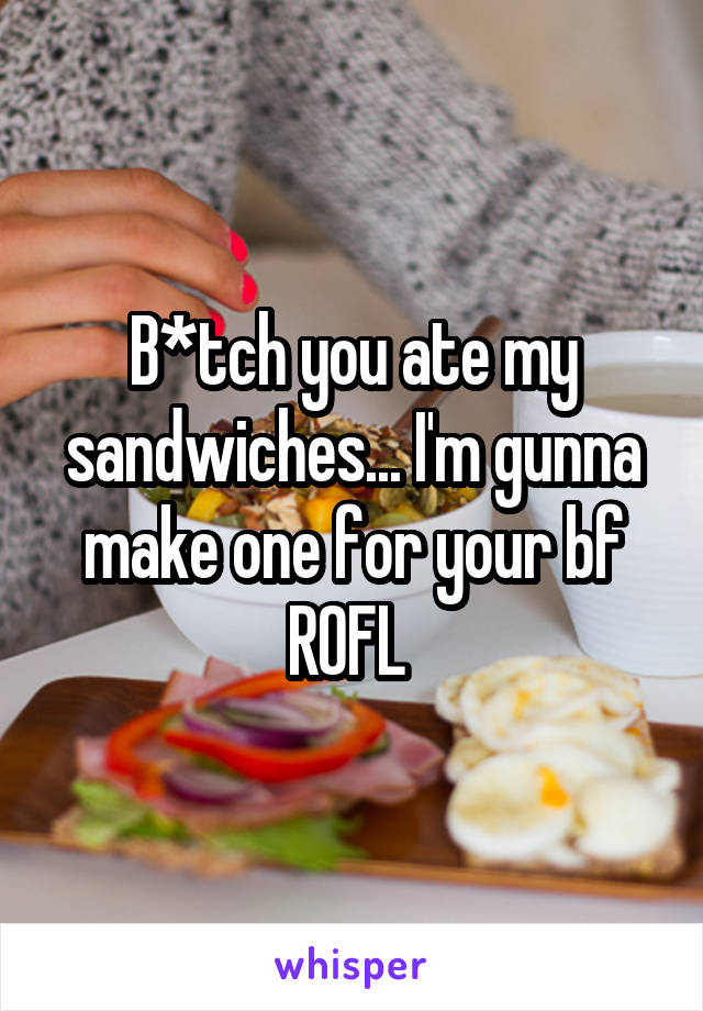 B*tch you ate my sandwiches... I'm gunna make one for your bf ROFL 