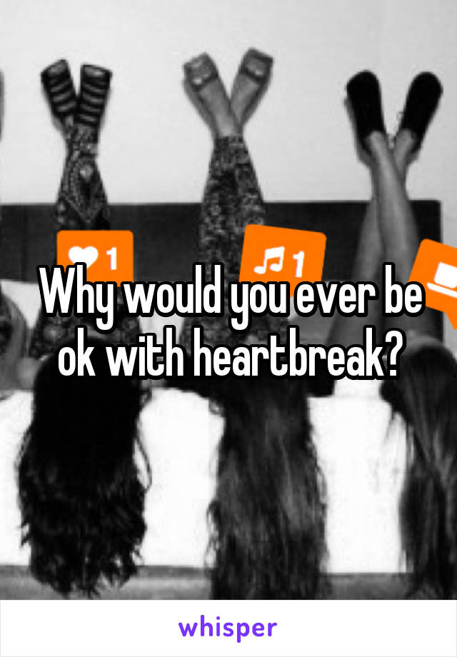 Why would you ever be ok with heartbreak?