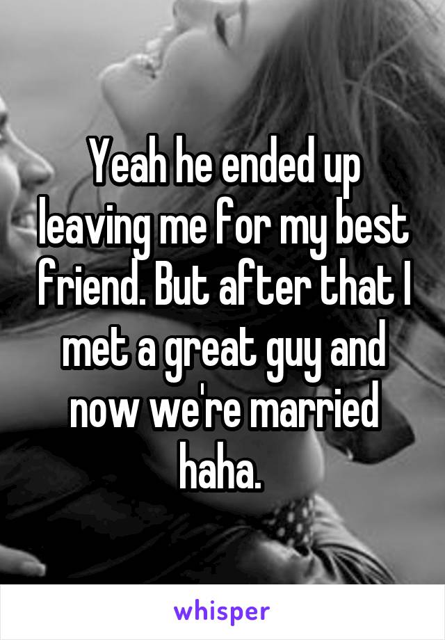 Yeah he ended up leaving me for my best friend. But after that I met a great guy and now we're married haha. 