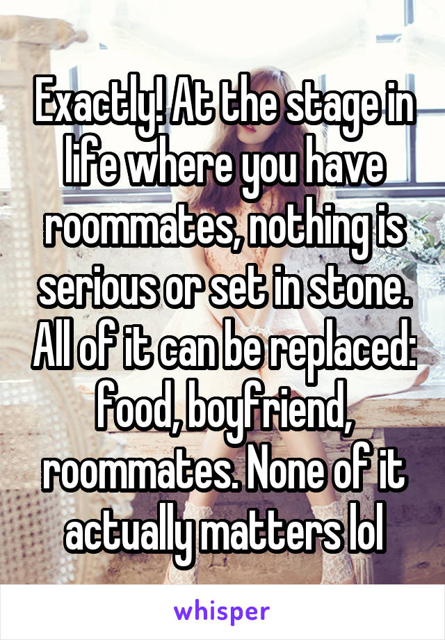 Exactly! At the stage in life where you have roommates, nothing is serious or set in stone. All of it can be replaced: food, boyfriend, roommates. None of it actually matters lol