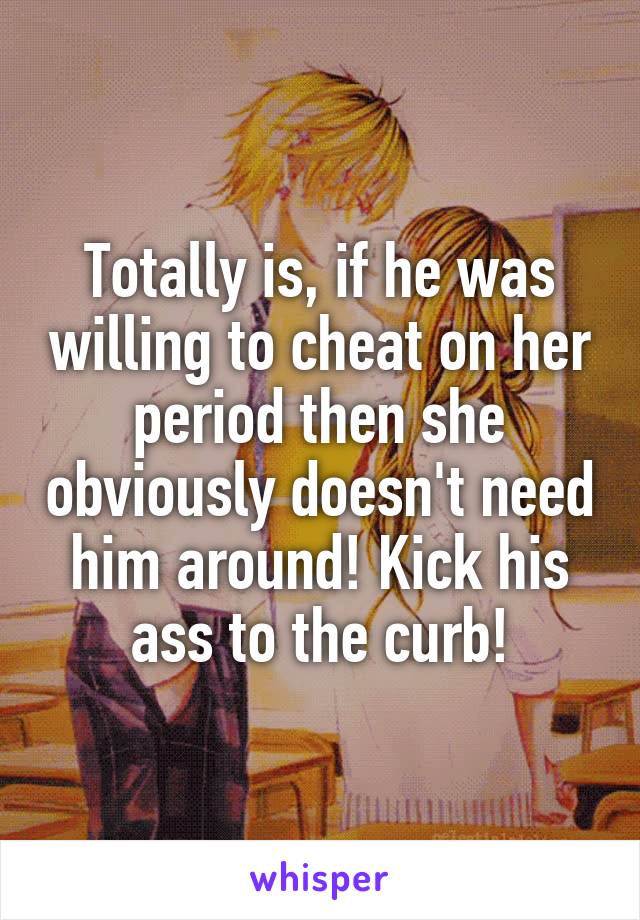 Totally is, if he was willing to cheat on her period then she obviously doesn't need him around! Kick his ass to the curb!