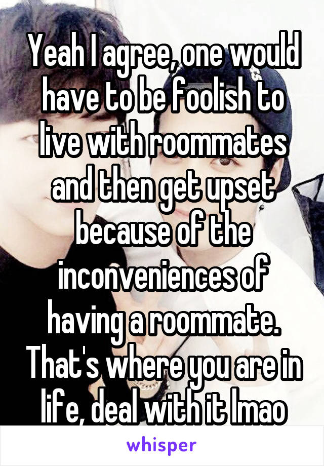 Yeah I agree, one would have to be foolish to live with roommates and then get upset because of the inconveniences of having a roommate. That's where you are in life, deal with it lmao