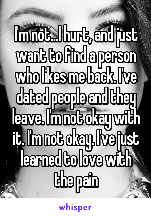 I'm not...I hurt, and just want to find a person who likes me back. I've dated people and they leave. I'm not okay with it. I'm not okay. I've just learned to love with the pain