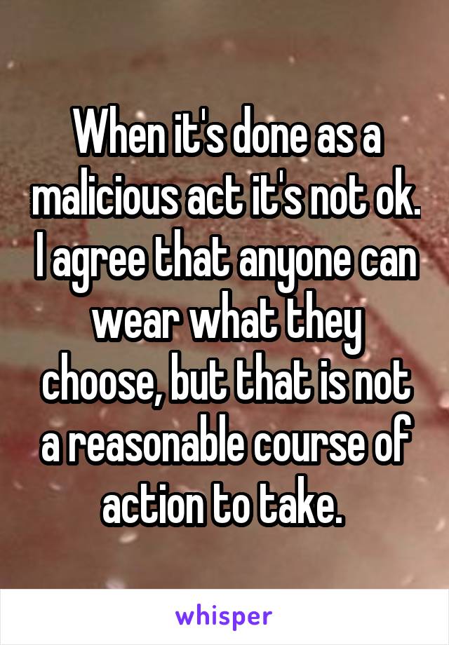 When it's done as a malicious act it's not ok. I agree that anyone can wear what they choose, but that is not a reasonable course of action to take. 