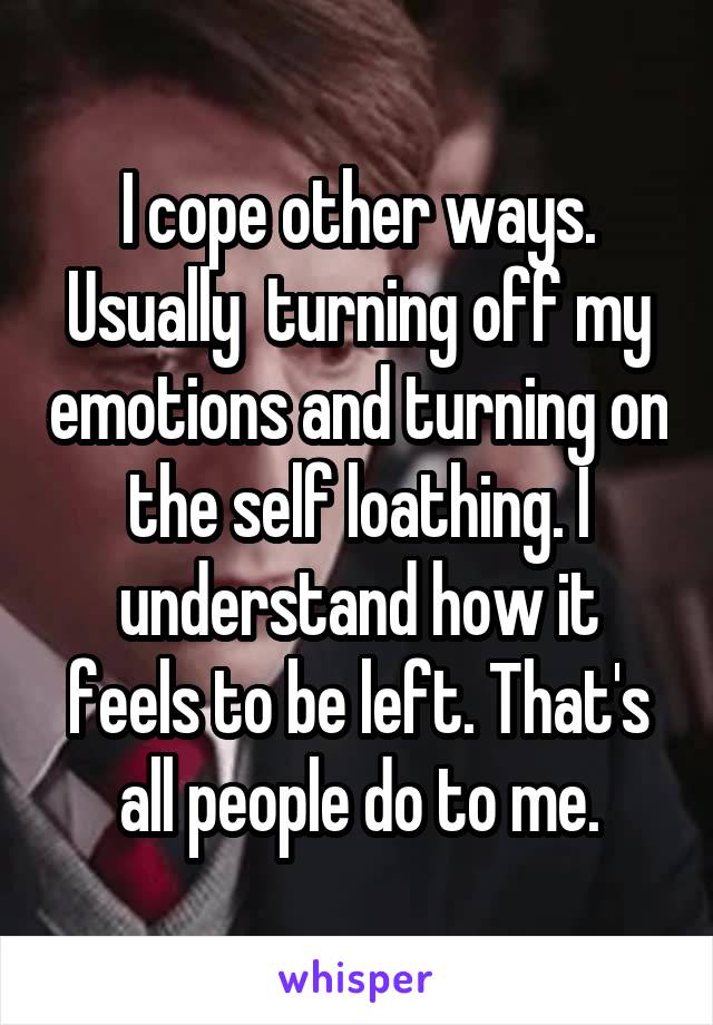 I cope other ways. Usually  turning off my emotions and turning on the self loathing. I understand how it feels to be left. That's all people do to me.