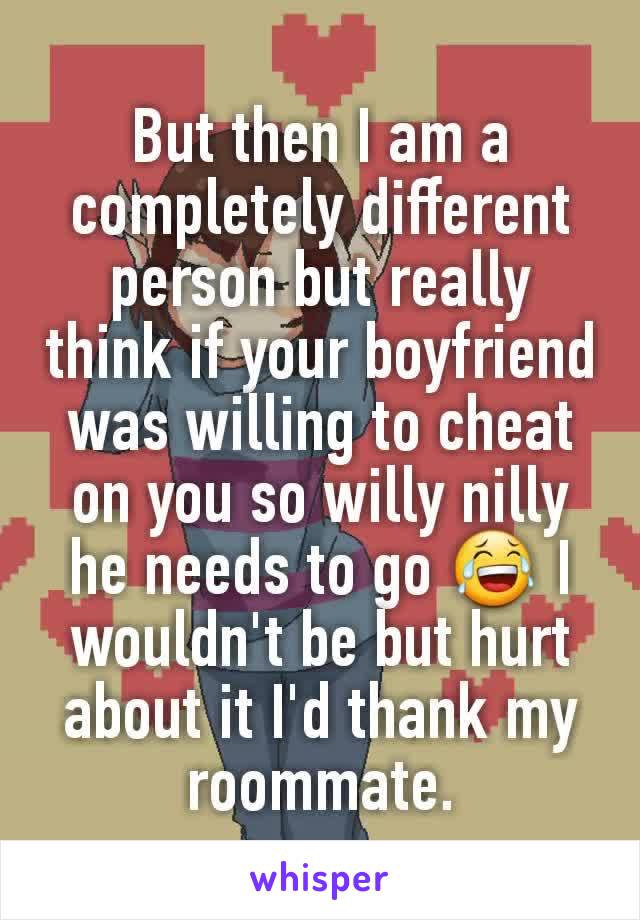 But then I am a completely different person but really think if your boyfriend was willing to cheat on you so willy nilly he needs to go 😂 I wouldn't be but hurt about it I'd thank my roommate.