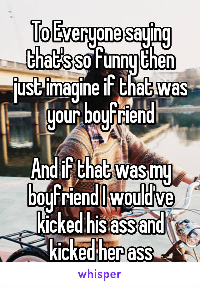 To Everyone saying that's so funny then just imagine if that was your boyfriend

And if that was my boyfriend I would've kicked his ass and kicked her ass