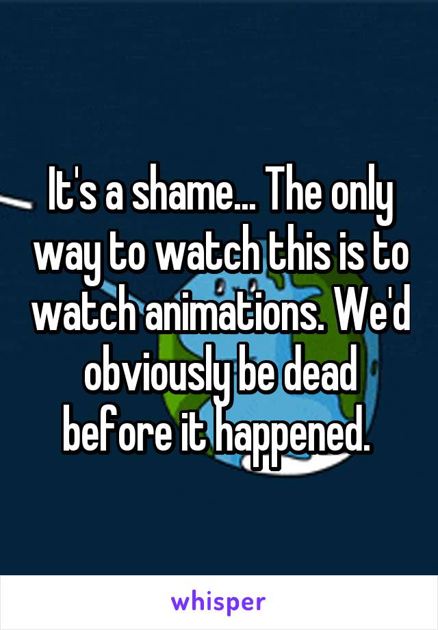 It's a shame... The only way to watch this is to watch animations. We'd obviously be dead before it happened. 