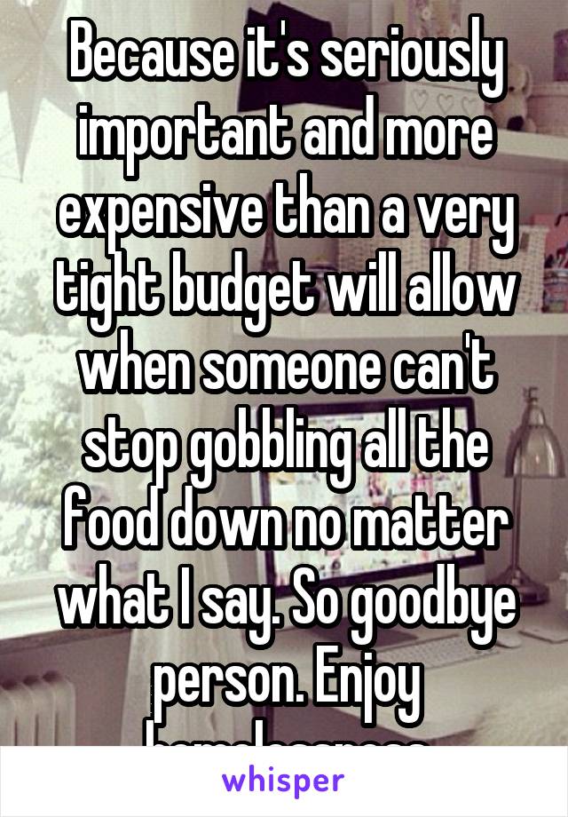 Because it's seriously important and more expensive than a very tight budget will allow when someone can't stop gobbling all the food down no matter what I say. So goodbye person. Enjoy homelessness