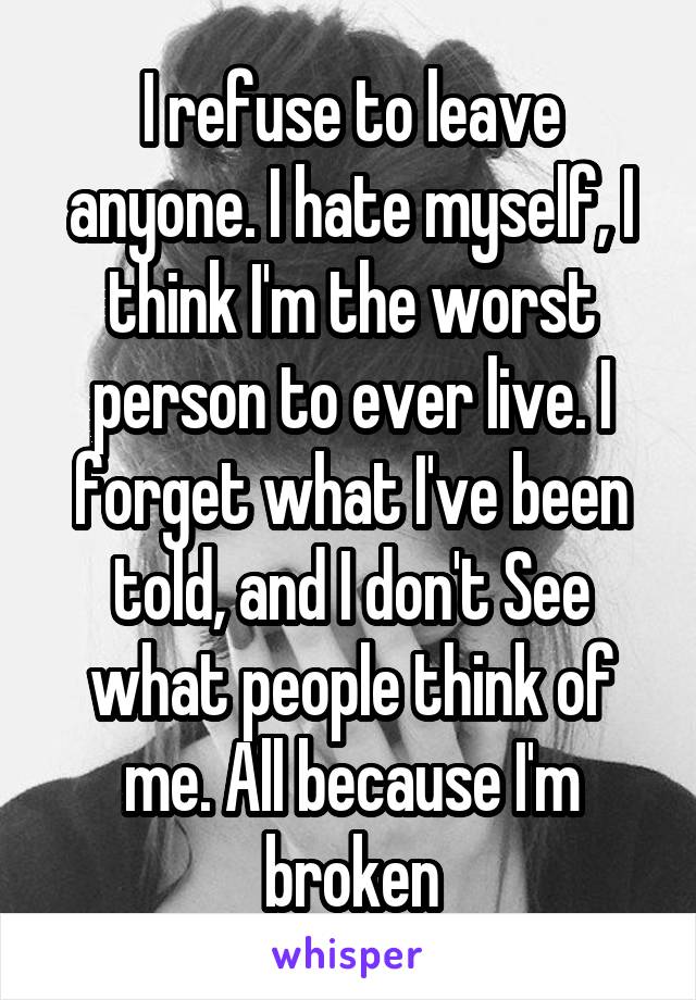 I refuse to leave anyone. I hate myself, I think I'm the worst person to ever live. I forget what I've been told, and I don't See what people think of me. All because I'm broken