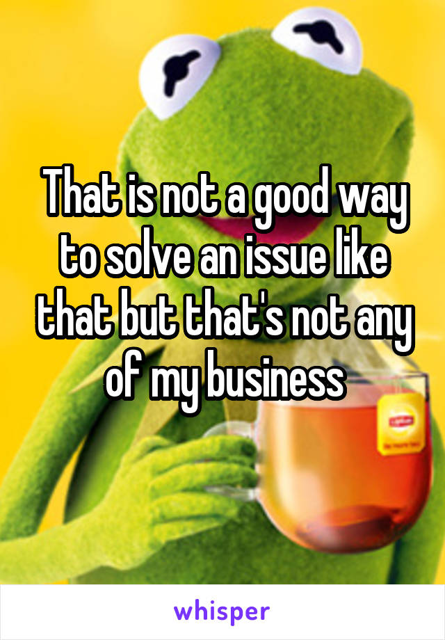 That is not a good way to solve an issue like that but that's not any of my business
