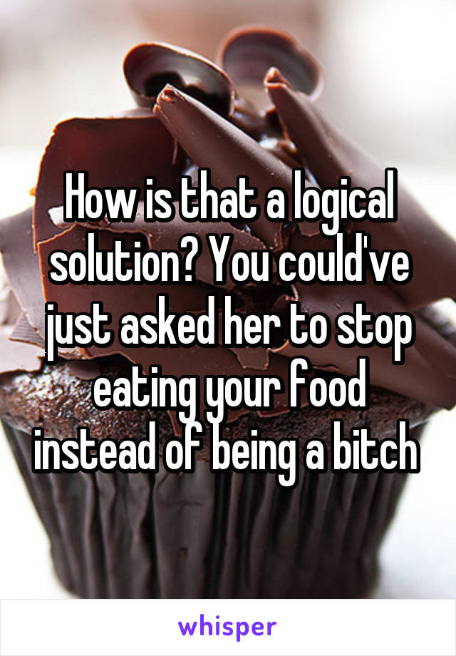 How is that a logical solution? You could've just asked her to stop eating your food instead of being a bitch 