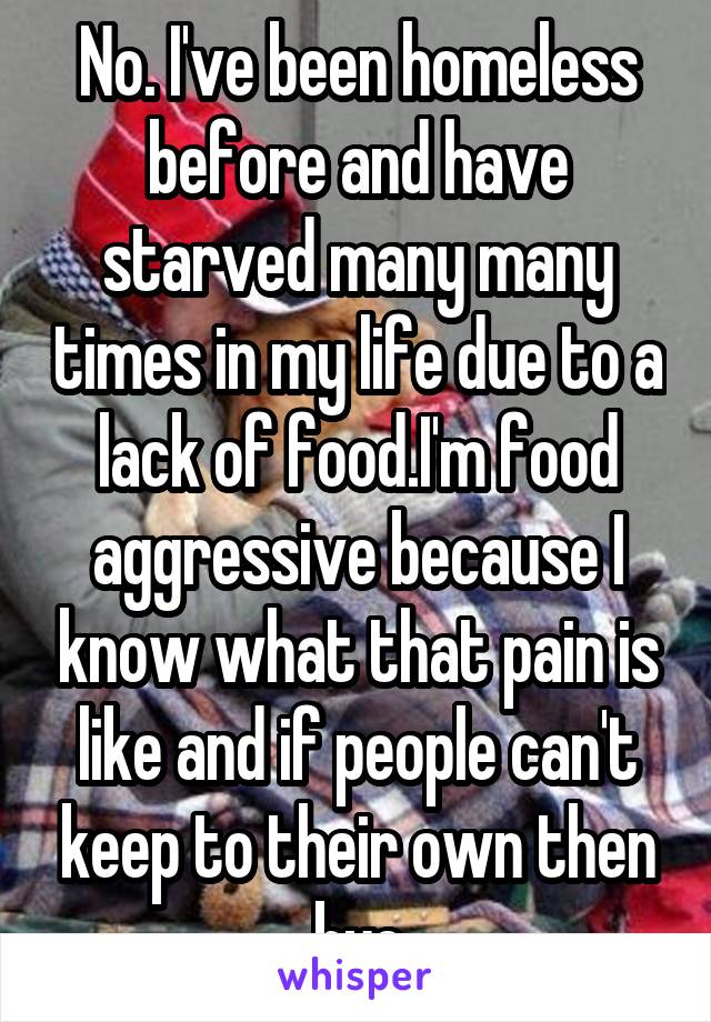 No. I've been homeless before and have starved many many times in my life due to a lack of food.I'm food aggressive because I know what that pain is like and if people can't keep to their own then bye