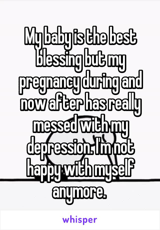 My baby is the best blessing but my pregnancy during and now after has really messed with my depression. I'm not happy with myself anymore. 