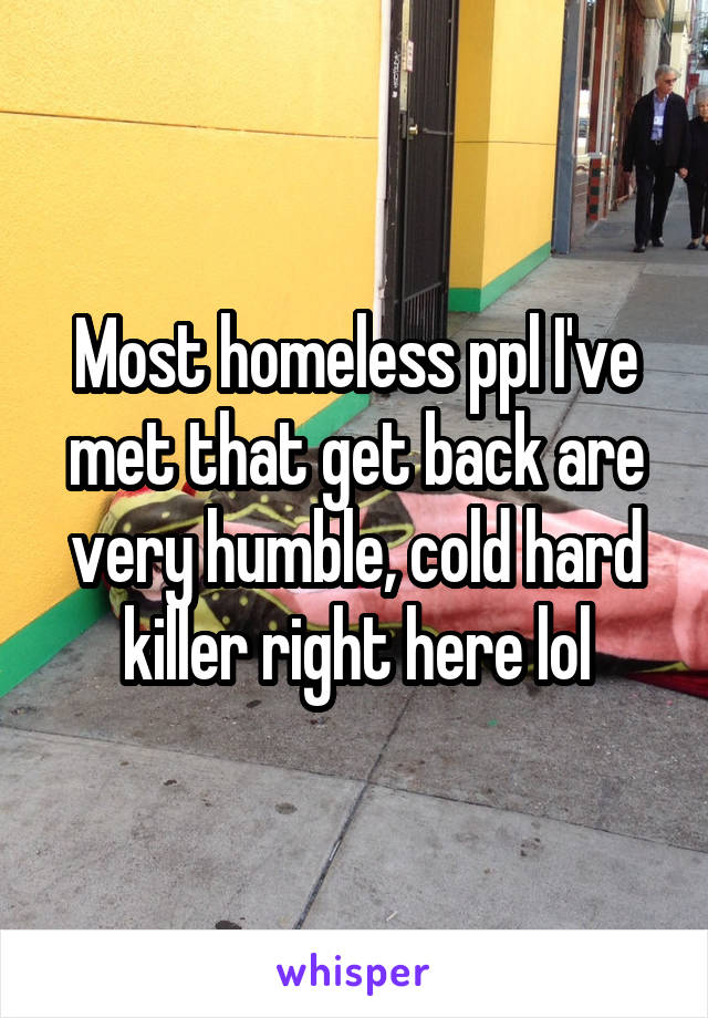 Most homeless ppl I've met that get back are very humble, cold hard killer right here lol