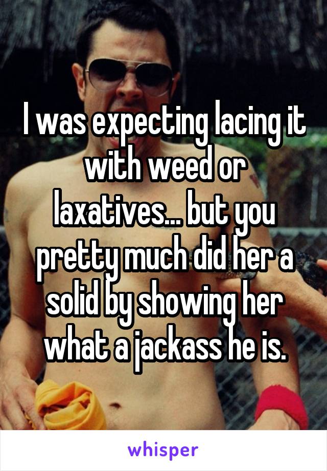 I was expecting lacing it with weed or laxatives... but you pretty much did her a solid by showing her what a jackass he is.