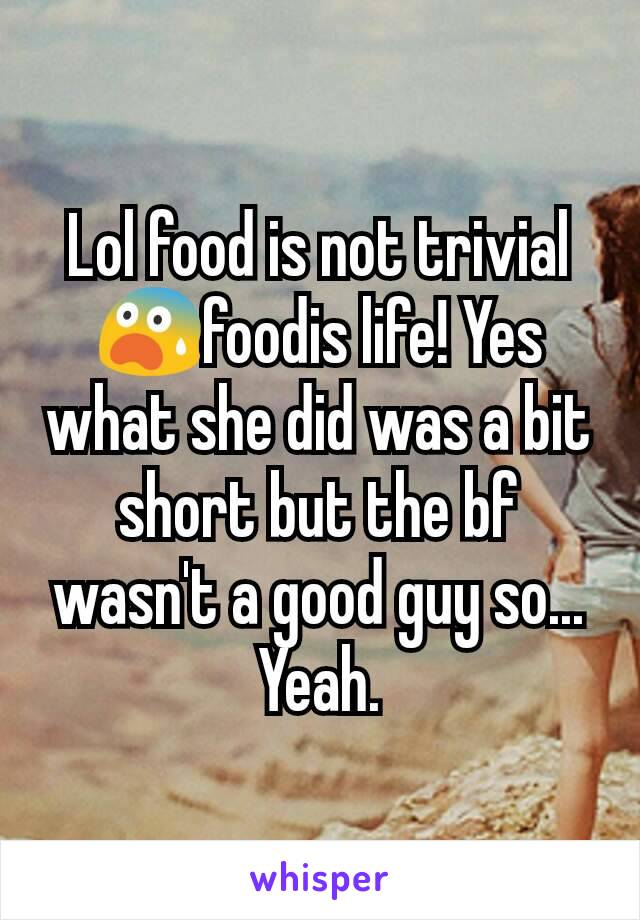 Lol food is not trivial 😨foodis life! Yes what she did was a bit short but the bf wasn't a good guy so... Yeah.