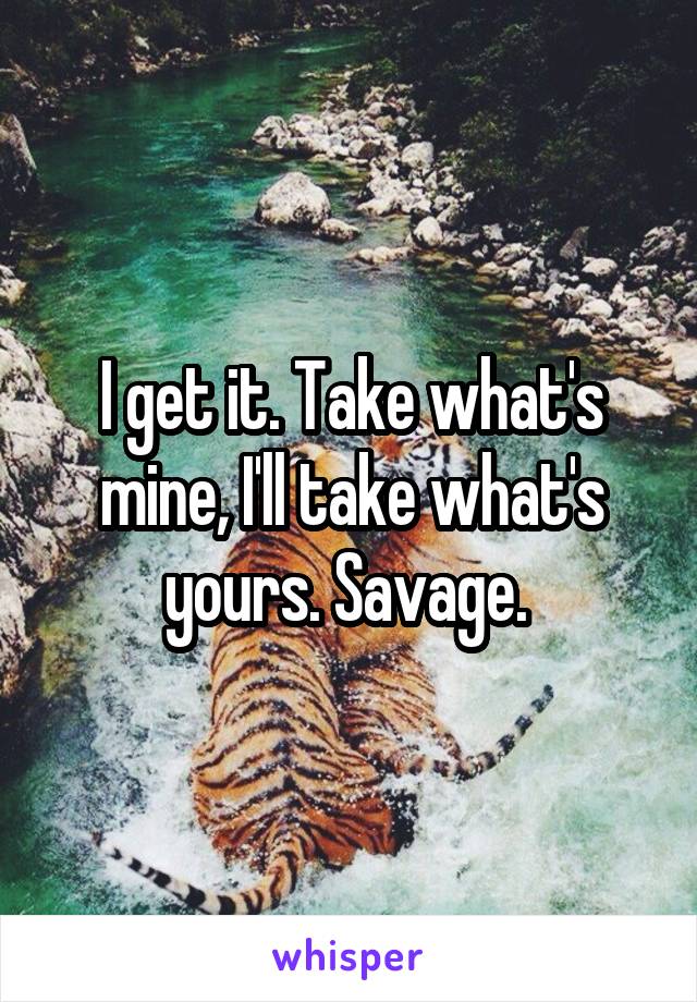 I get it. Take what's mine, I'll take what's yours. Savage. 