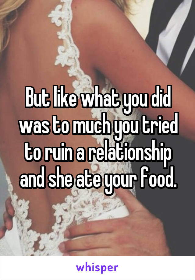 But like what you did was to much you tried to ruin a relationship and she ate your food.