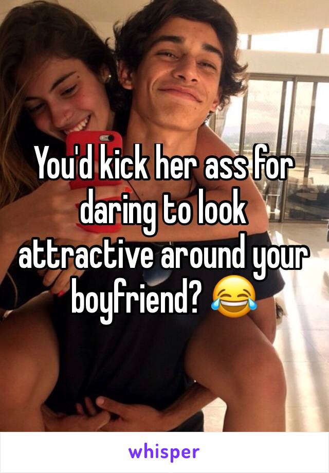 You'd kick her ass for daring to look attractive around your boyfriend? 😂