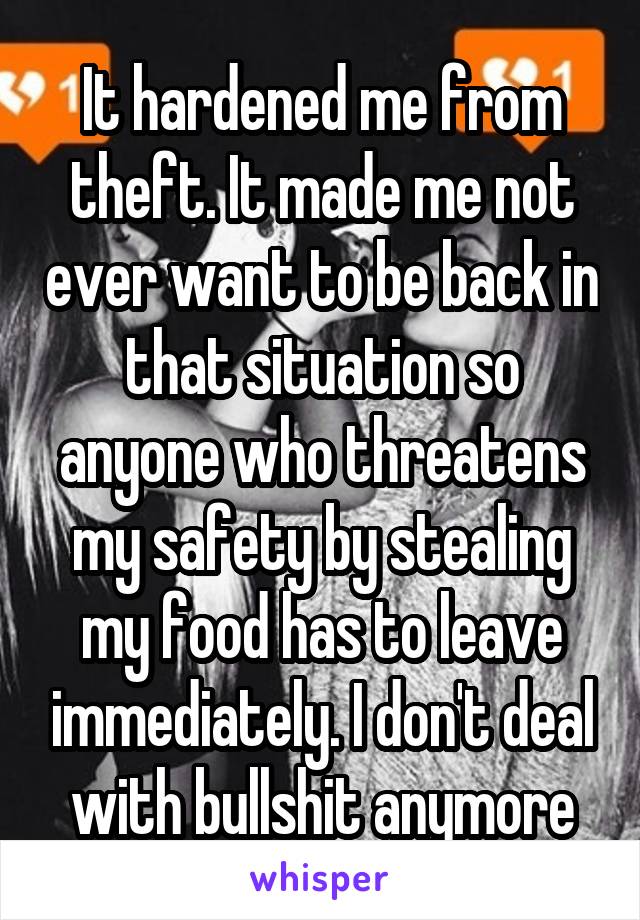 It hardened me from theft. It made me not ever want to be back in that situation so anyone who threatens my safety by stealing my food has to leave immediately. I don't deal with bullshit anymore