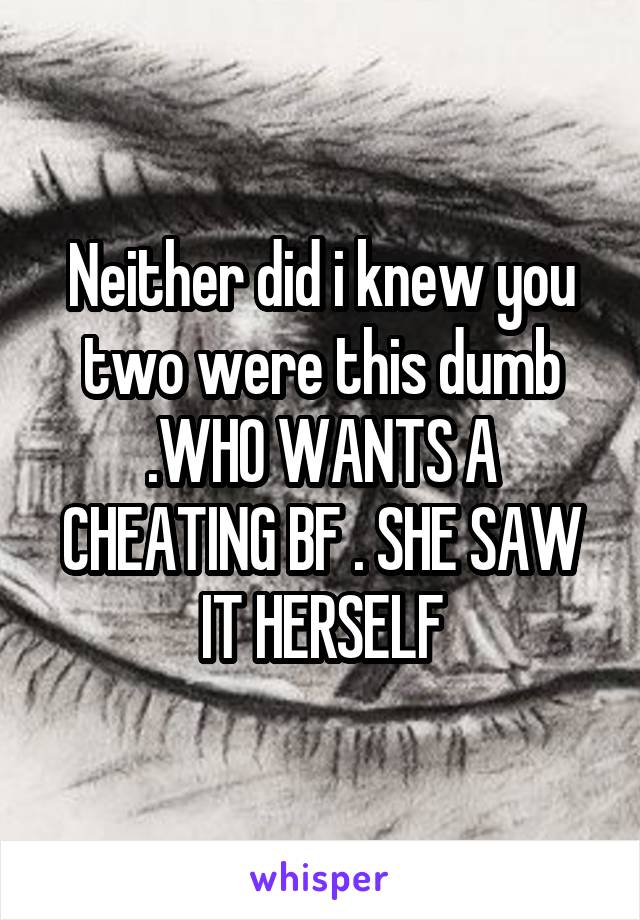 Neither did i knew you two were this dumb .WHO WANTS A CHEATING BF . SHE SAW IT HERSELF