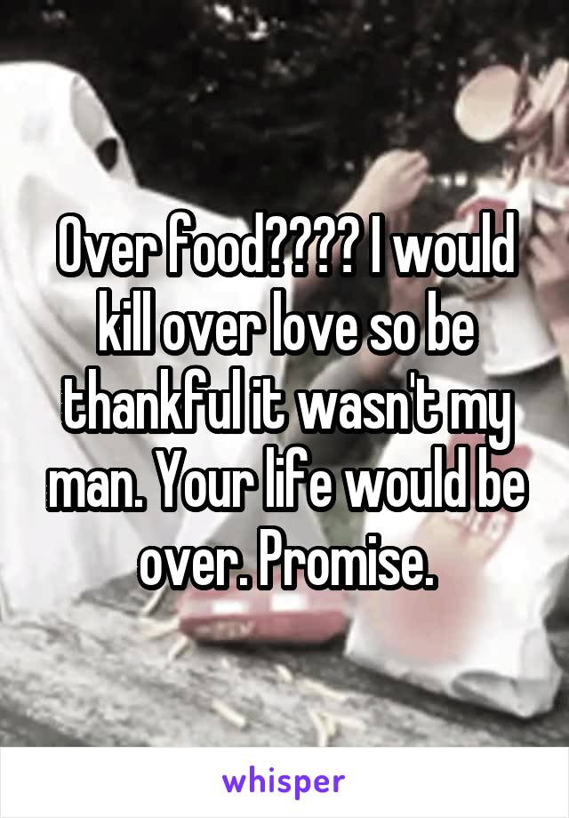 Over food???? I would kill over love so be thankful it wasn't my man. Your life would be over. Promise.