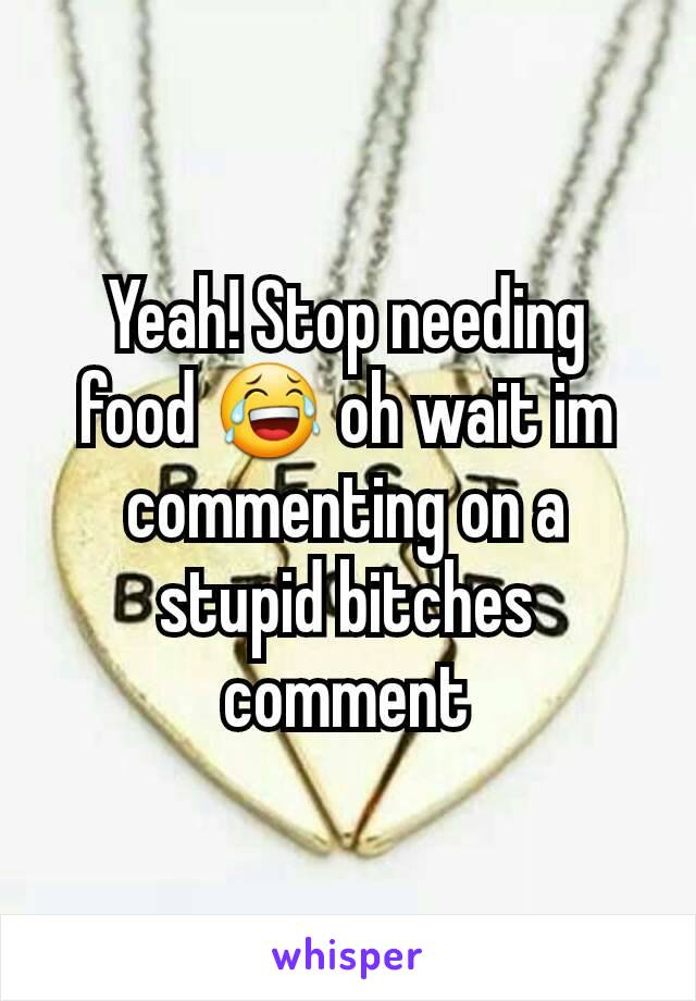 Yeah! Stop needing food 😂 oh wait im commenting on a stupid bitches comment