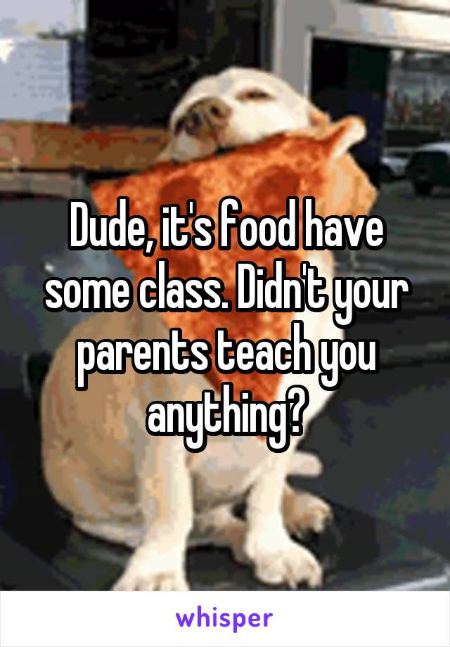 Dude, it's food have some class. Didn't your parents teach you anything?