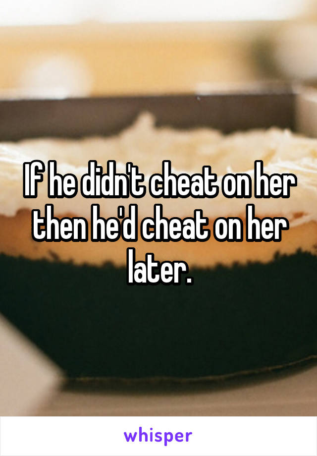 If he didn't cheat on her then he'd cheat on her later.