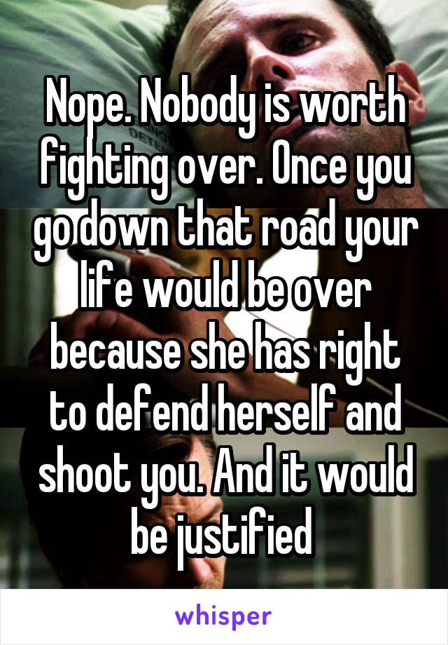 Nope. Nobody is worth fighting over. Once you go down that road your life would be over because she has right to defend herself and shoot you. And it would be justified 