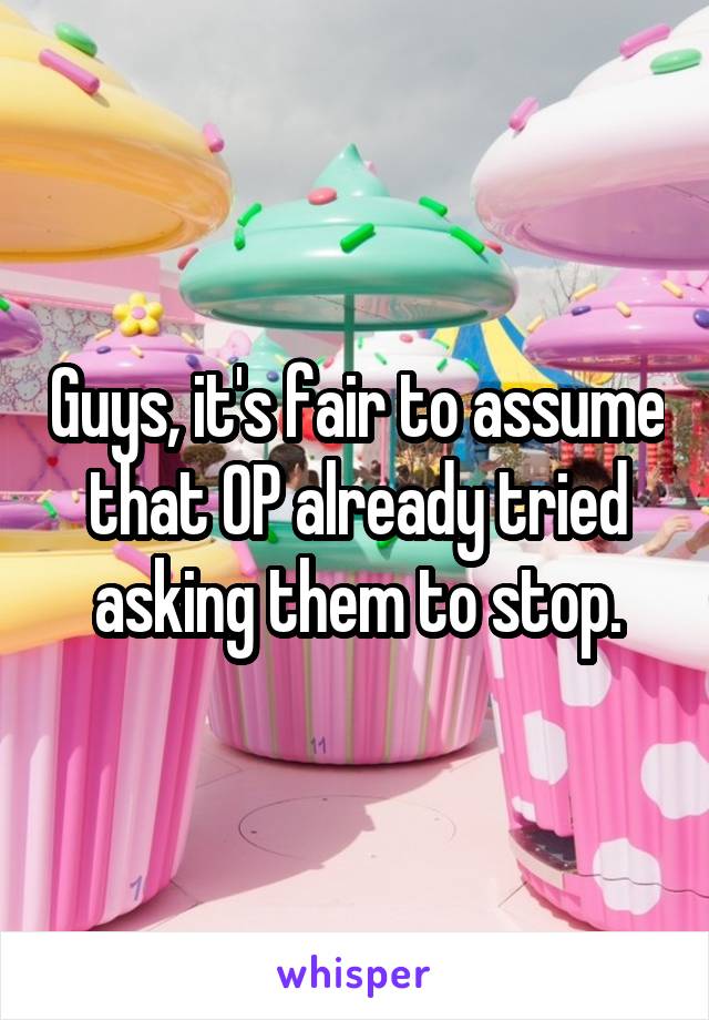 Guys, it's fair to assume that OP already tried asking them to stop.