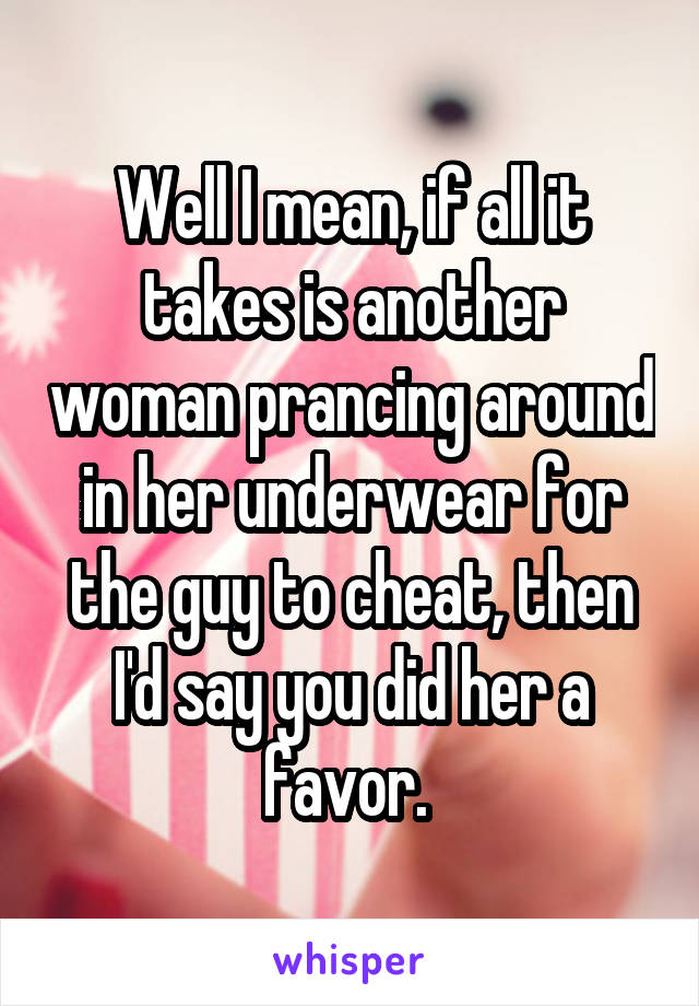 Well I mean, if all it takes is another woman prancing around in her underwear for the guy to cheat, then I'd say you did her a favor. 