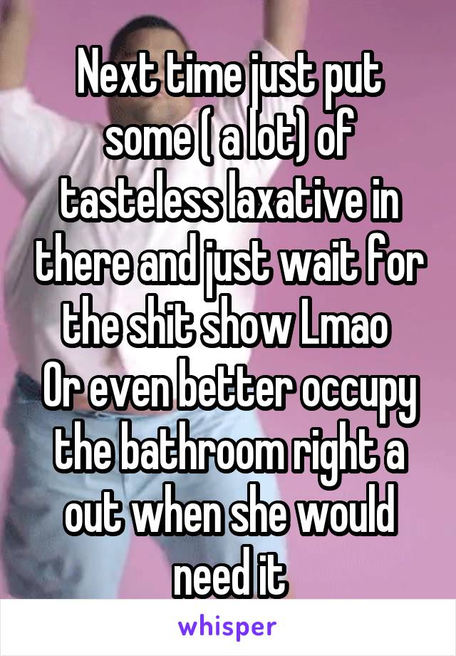 Next time just put some ( a lot) of tasteless laxative in there and just wait for the shit show Lmao 
Or even better occupy the bathroom right a out when she would need it