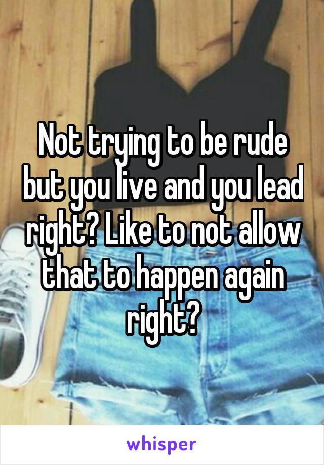 Not trying to be rude but you live and you lead right? Like to not allow that to happen again right?