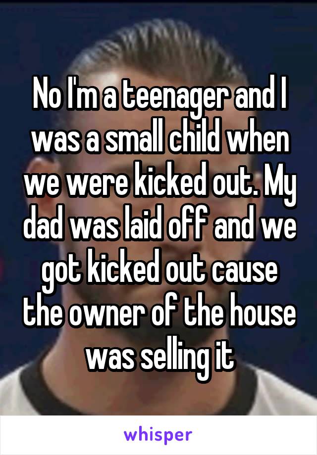 No I'm a teenager and I was a small child when we were kicked out. My dad was laid off and we got kicked out cause the owner of the house was selling it