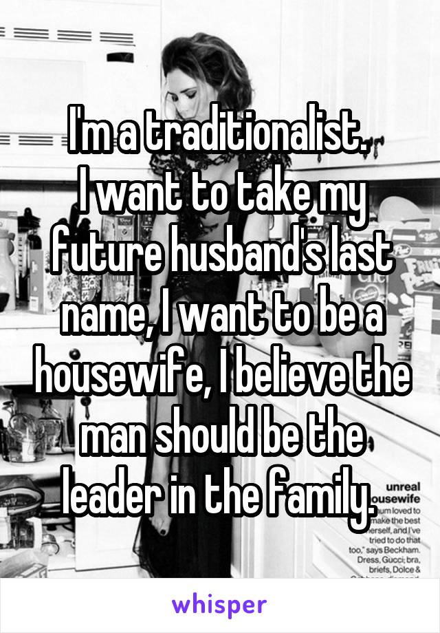 I'm a traditionalist. 
I want to take my future husband's last name, I want to be a housewife, I believe the man should be the leader in the family. 