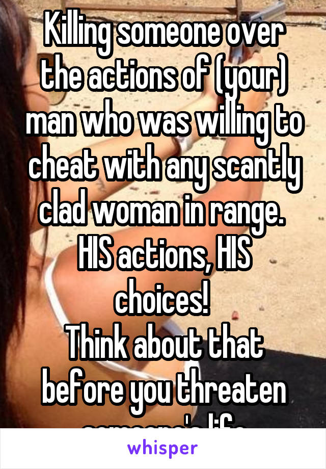 Killing someone over the actions of (your) man who was willing to cheat with any scantly clad woman in range. 
HIS actions, HIS choices! 
Think about that before you threaten someone's life