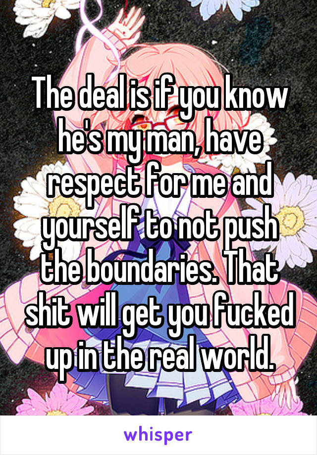 The deal is if you know he's my man, have respect for me and yourself to not push the boundaries. That shit will get you fucked up in the real world.